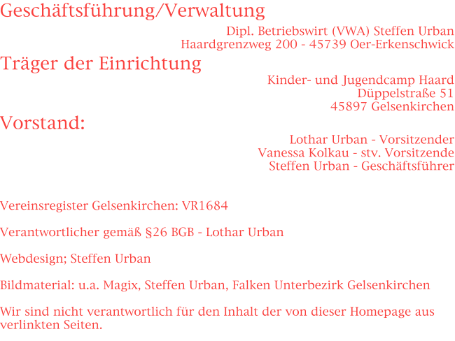 Geschäftsführung/Verwaltung Dipl. Betriebswirt (VWA) Steffen Urban Haardgrenzweg 200 - 45739 Oer-Erkenschwick Träger der Einrichtung Kinder- und Jugendcamp Haard Düppelstraße 51 45897 Gelsenkirchen Vorstand: Lothar Urban - Vorsitzender Vanessa Kolkau - stv. Vorsitzende Steffen Urban - Geschäftsführer   Vereinsregister Gelsenkirchen: VR1684  Verantwortlicher gemäß §26 BGB - Lothar Urban  Webdesign; Steffen Urban  Bildmaterial: u.a. Magix, Steffen Urban, Falken Unterbezirk Gelsenkirchen  Wir sind nicht verantwortlich für den Inhalt der von dieser Homepage aus verlinkten Seiten.